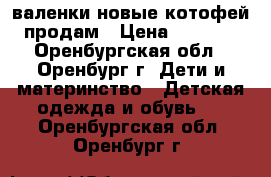 валенки новые котофей продам › Цена ­ 1 300 - Оренбургская обл., Оренбург г. Дети и материнство » Детская одежда и обувь   . Оренбургская обл.,Оренбург г.